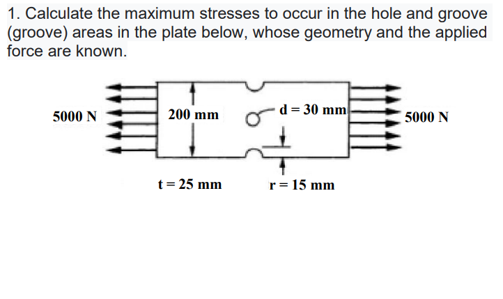 1. Calculate the maximum stresses to occur in the hole and groove
(groove) areas in the plate below, whose geometry and the applied
force are known.
200 mm
d = 30 mm
5000 N
5000 N
t= 25 mm
r= 15 mm
