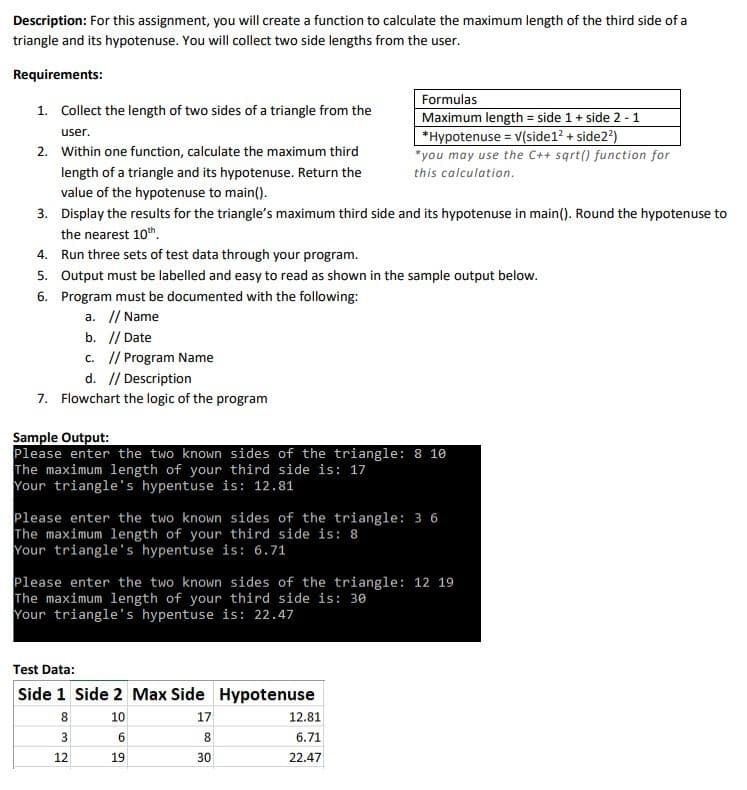 Description: For this assignment, you will create a function to calculate the maximum length of the third side of a
triangle and its hypotenuse. You will collect two side lengths from the user.
Requirements:
1. Collect the length of two sides of a triangle from the
user.
2. Within one function, calculate the maximum third
length of a triangle and its hypotenuse. Return the
value of the hypotenuse to main().
3. Display the results for the triangle's maximum third side and its hypotenuse in main(). Round the hypotenuse to
the nearest 10th.
4. Run three sets of test data through your program.
b. // Date
c. // Program Name
d. // Description
7. Flowchart the logic of the program
5. Output must be labelled and easy to read as shown in the sample output below.
6. Program must be documented with the following:
a. // Name
Formulas
Maximum length = side 1 + side 2-1
*Hypotenuse = V(side1² + side2²)
*you may use the C++ sqrt() function for
this calculation.
Sample Output:
Please enter the two known sides of the triangle: 8 10
The maximum length of your third side is: 17
Your triangle's hypentuse is: 12.81
Please enter the two known sides of the triangle: 3 6
The maximum length of your third side is: 8
Your triangle's hypentuse is: 6.71
Test Data:
Side 1 Side 2 Max Side Hypotenuse
8
10
3
6
12
19
Please enter the two known sides of the triangle: 12 19
The maximum length of your third side is: 30
Your triangle's hypentuse is: 22.47
17
8
30
12.81
6.71
22.47