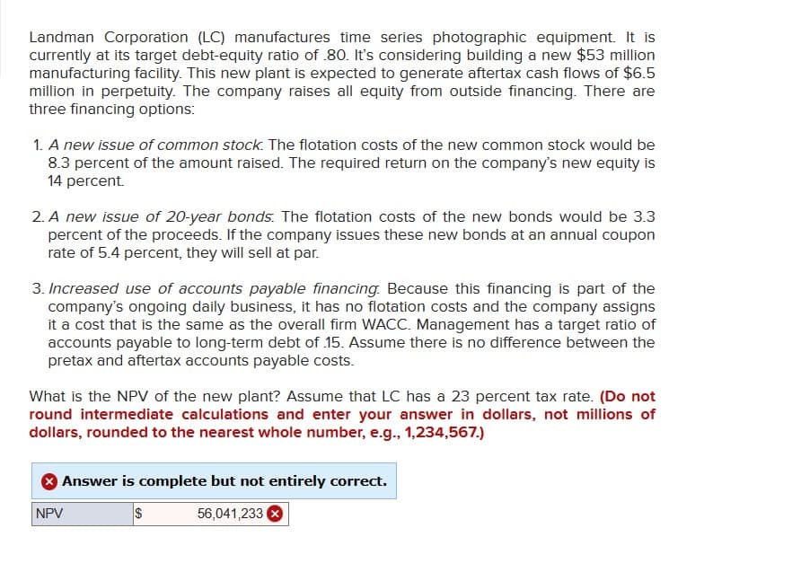 Landman Corporation (LC) manufactures time series photographic equipment. It is
currently at its target debt-equity ratio of .80. It's considering building a new $53 million
manufacturing facility. This new plant is expected to generate aftertax cash flows of $6.5
million in perpetuity. The company raises all equity from outside financing. There are
three financing options:
1. A new issue of common stock. The flotation costs of the new common stock would be
8.3 percent of the amount raised. The required return on the company's new equity is
14 percent.
2. A new issue of 20-year bonds. The flotation costs of the new bonds would be 3.3
percent of the proceeds. If the company issues these new bonds at an annual coupon
rate of 5.4 percent, they will sell at par.
3. Increased use of accounts payable financing. Because this financing is part of the
company's ongoing daily business, it has no flotation costs and the company assigns
it a cost that is the same as the overall firm WACC. Management has a target ratio of
accounts payable to long-term debt of .15. Assume there is no difference between the
pretax and aftertax accounts payable costs.
What is the NPV of the new plant? Assume that LC has a 23 percent tax rate. (Do not
round intermediate calculations and enter your answer in dollars, not millions of
dollars, rounded to the nearest whole number, e.g., 1,234,567.)
Answer is complete but not entirely correct.
$
56,041,233 X
NPV