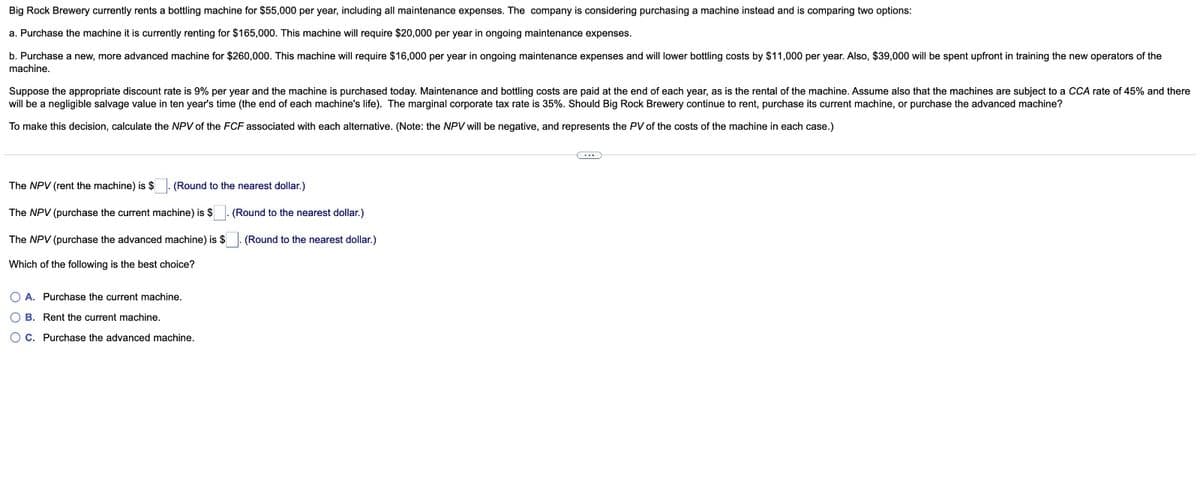 Big Rock Brewery currently rents a bottling machine for $55,000 per year, including all maintenance expenses. The company is considering purchasing a machine instead and is comparing two options:
a. Purchase the machine it is currently renting for $165,000. This machine will require $20,000 per year in ongoing maintenance expenses.
b. Purchase a new, more advanced machine for $260,000. This machine will require $16,000 per year in ongoing maintenance expenses and will lower bottling costs by $11,000 per year. Also, $39,000 will be spent upfront in training the new operators of the
machine.
Suppose the appropriate discount rate is 9% per year and the machine is purchased today. Maintenance and bottling costs are paid at the end of each year, as is the rental of the machine. Assume also that the machines are subject to a CCA rate of 45% and there
will be a negligible salvage value in ten year's time (the end of each machine's life). The marginal corporate tax rate is 35%. Should Big Rock Brewery continue to rent, purchase its current machine, or purchase the advanced machine?
To make this decision, calculate the NPV of the FCF associated with each alternative. (Note: the NPV will be negative, and represents the PV of the costs of the machine in each case.)
(Round to the nearest dollar.)
The NPV (rent the machine) is $
The NPV (purchase the current machine) is $
The NPV (purchase the advanced machine) is $
Which of the following is the best choice?
OA. Purchase the current machine.
OB. Rent the current machine.
OC. Purchase the advanced machine.
(Round to the nearest dollar.)
(Round to the nearest dollar.)
C...