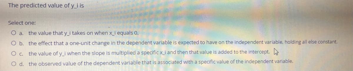 The predicted value of y_i is
Select one:
O a. the value that y_i takes on when x_i equals 0.
O b. the effect that a one-unit change in the dependent variable is expected to have on the independent variable, holding all else constant.
O c. the value of y_i when the slope is multiplied a specific x_i and then that value is added to the intercept.
O d. the observed value of the dependent variable that is associated with a specific value of the independent variable.
