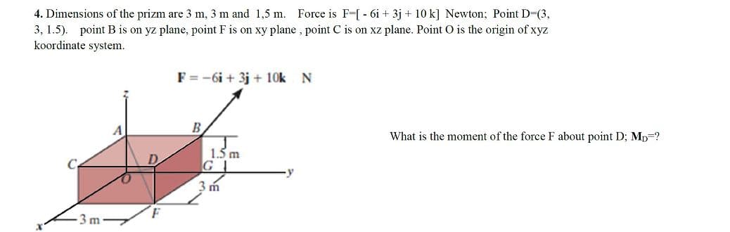 4. Dimensions of the prizm are 3 m, 3 m and 1,5 m. Force is F-[ - 6i + 3j + 10 k] Newton; Point D-(3,
3, 1.5). point B is on yz plane, point F is on xy plane , point C is on xz plane. Point O is the origin of xyz
koordinate system.
F = -6i + 3j + 10k
B.
What is the moment of the force F about point D; Mp=?
1.5 m
G
3 m
