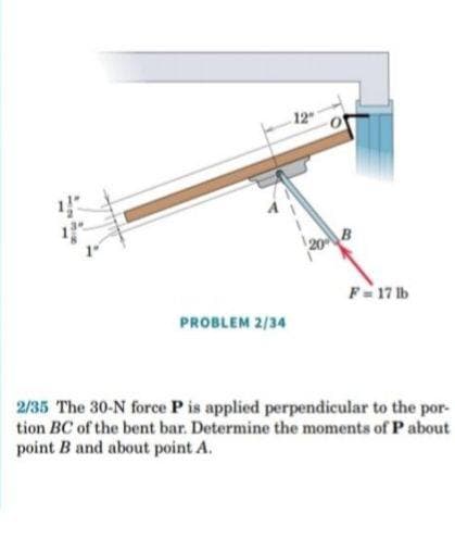 12
F- 17 lb
PROBLEM 2/34
2/35 The 30-N force P is applied perpendicular to the por-
tion BC of the bent bar. Determine the moments of Pabout
point B and about point A.
