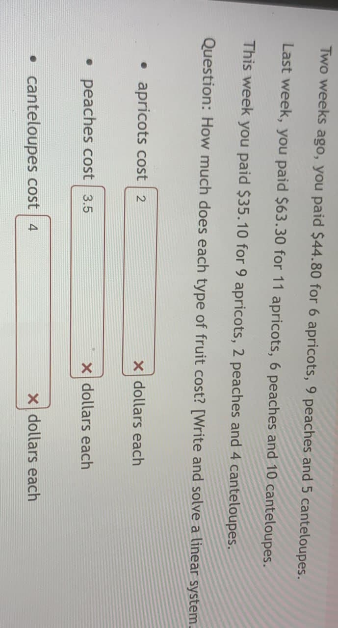 Two weeks ago, you paid $44.80 for 6 apricots, 9 peaches and 5 canteloupes.
Last week, you paid $63.30 for 11 apricots, 6 peaches and 10 canteloupes.
This week you paid $35.10 for 9 apricots, 2 peaches and 4 canteloupes.
Question: How much does each type of fruit cost? [Write and solve a linear system.
• apricots cost 2
x dollars each
• peaches cost 3.5
X dollars each
• canteloupes cost 4
X dollars each