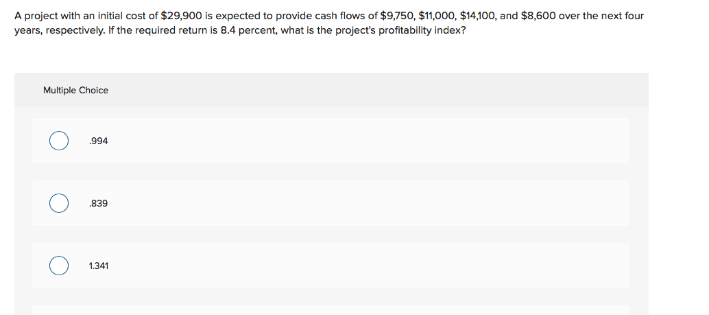 A project with an initial cost of $29,900 is expected to provide cash flows of $9,750, $11,000, $14,100, and $8,600 over the next four
years, respectively. If the required return is 8.4 percent, what is the project's profitability index?
Multiple Choice
.994
839
