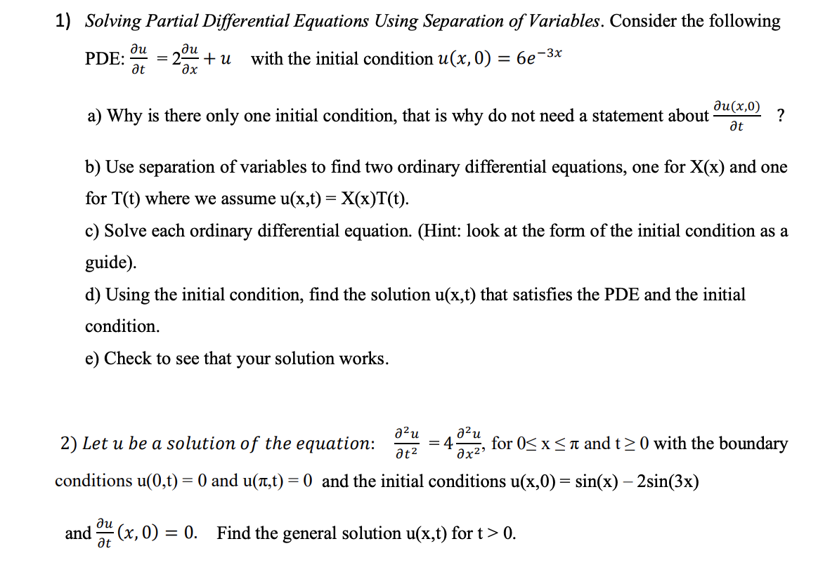 1) Solving Partial Differential Equations Using Separation of Variables. Consider the following
PDE:
ди
at
ди
дх
+u with the initial condition u(x, 0) = 6e-3x
Ju(x,0)
a) Why is there only one initial condition, that is why do not need a statement about
?
at
b) Use separation of variables to find two ordinary differential equations, one for X(x) and one
for T(t) where we assume u(x,t) = X(x)T(t).
c) Solve each ordinary differential equation. (Hint: look at the form of the initial condition as a
guide).
d) Using the initial condition, find the solution u(x,t) that satisfies the PDE and the initial
condition.
e) Check to see that your solution works.
д²и
a²u
2) Let u be a solution of the equation:
for 0≤x≤ and t≥ 0 with the boundary
at²
მx2.
conditions u(0,t) = 0 and u(л,t) = 0 and the initial conditions u(x,0) = sin(x) - 2sin(3x)
ди
and
at
(x, 0) = 0. Find the general solution u(x,t) for t > 0.