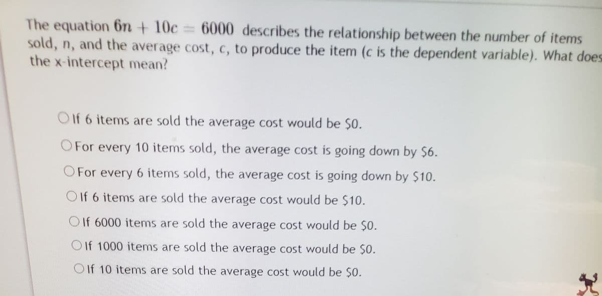 The equation 6n + 10c = 6000 describes the relationship between the number of items
sold, n, and the average cost, c, to produce the item (c is the dependent variable). What does
the x-intercept mean?
O If 6 items are sold the average cost would be $0.
OFor every 10 items sold, the average cost is going down by $6.
O For every 6 items sold, the average cost is going down by $10.
O If 6 items are sold the average cost would be $10.
O If 6000 items are sold the average cost would be $0.
O If 1000 items are sold the average cost would be $O.
OIf 10 items are sold the average cost would be $0.

