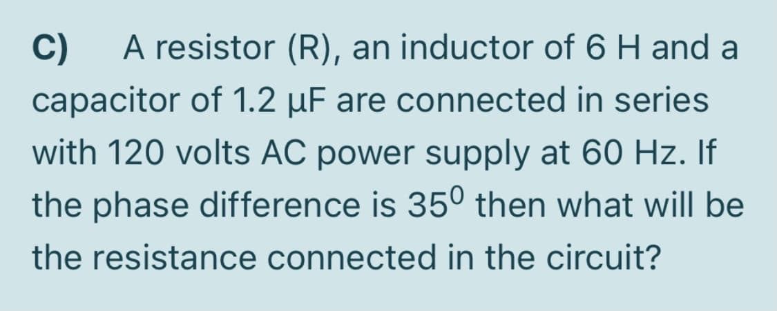 C)
A resistor (R), an inductor of 6 H and a
capacitor of 1.2 µF are connected in series
with 120 volts AC power supply at 60 Hz. If
the phase difference is 35° then what will be
the resistance connected in the circuit?
