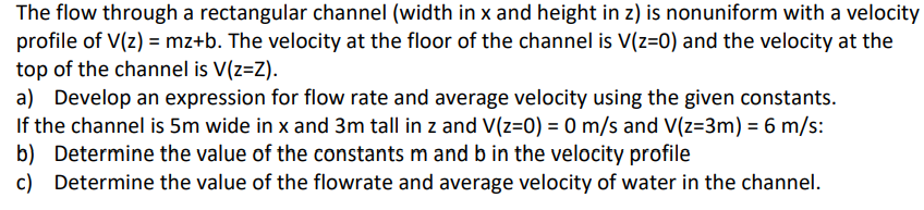 The flow through a rectangular channel (width in x and height in z) is nonuniform with a velocity
profile of V(z) = mz+b. The velocity at the floor of the channel is V(z=0) and the velocity at the
top of the channel is V(z=Z).
a) Develop an expression for flow rate and average velocity using the given constants.
If the channel is 5m wide in x and 3m tall in z and V(z=0) = 0 m/s and V(z=3m) = 6 m/s:
b) Determine the value of the constants m and b in the velocity profile
c) Determine the value of the flowrate and average velocity of water in the channel.
