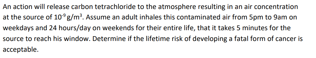 An action will release carbon tetrachloride to the atmosphere resulting in an air concentration
at the source of 10° g/m3. Assume an adult inhales this contaminated air from 5pm to 9am on
weekdays and 24 hours/day on weekends for their entire life, that it takes 5 minutes for the
source to reach his window. Determine if the lifetime risk of developing a fatal form of cancer is
acceptable.
