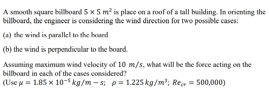 A smooth square billboard 5 × 5 m² is place on a roof of a tall building. In orienting the
billboard, the engineer is considering the wind direction for two possible cases:
(a) the wind is parallel to the board
(b) the wind is perpendicular to the board.
Assuming maximum wind velocity of 10 m/s, what will be the force acting on the
billboard in each of the cases considered?
(Use u = 1.85 x 10-5 kg/m – s; p= 1.225 kg/m³; Recr = 500,000)
%3D
