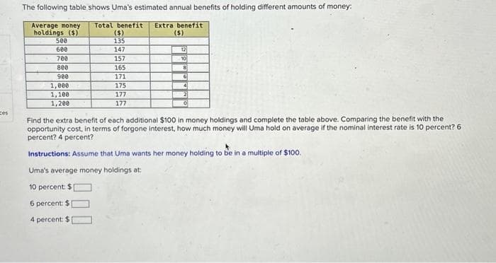 ces
The following table shows Uma's estimated annual benefits of holding different amounts of money:
Total benefit Extra benefit
Average money
holdings ($)
($)
($)
135
147
500
600
700
800
900
1,000
1,100
1,200
157
165
171
175
177
177
12
10
8
C
4
2
0
Find the extra benefit of each additional $100 in money holdings and complete the table above. Comparing the benefit with the
opportunity cost, in terms of forgone interest, how much money will Uma hold on average if the nominal interest rate is 10 percent? 6
percent? 4 percent?
Instructions: Assume that Uma wants her money holding to be in a multiple of $100.
Uma's average money holdings at:
10 percent: $
6 percent: $
4 percent: $