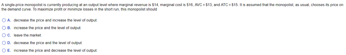 A single-price monopolist is currently producing at an output level where marginal revenue is $14, marginal cost is $16, AVC=$13, and ATC= $15. It is assumed that the monopolist, as usual, chooses its price on
the demand curve. To maximize profit or minimize losses in the short run, this monopolist should
O A. decrease the price and increase the level of output.
O B.
increase the price and the level of output.
O C.
leave the market.
O D. decrease the price and the level of output.
O E. increase the price and decrease the level of output.