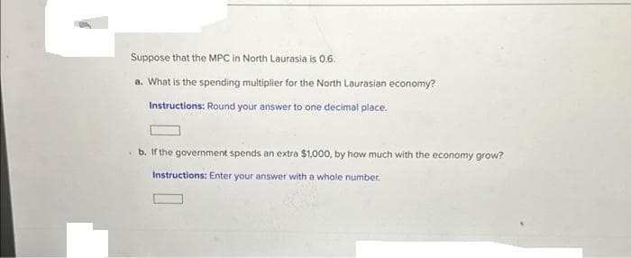 Suppose that the MPC in North Laurasia is 0.6.
a. What is the spending multiplier for the North Laurasian economy?
Instructions: Round your answer to one decimal place.
b. If the government spends an extra $1,000, by how much with the economy grow?
Instructions: Enter your answer with a whole number.