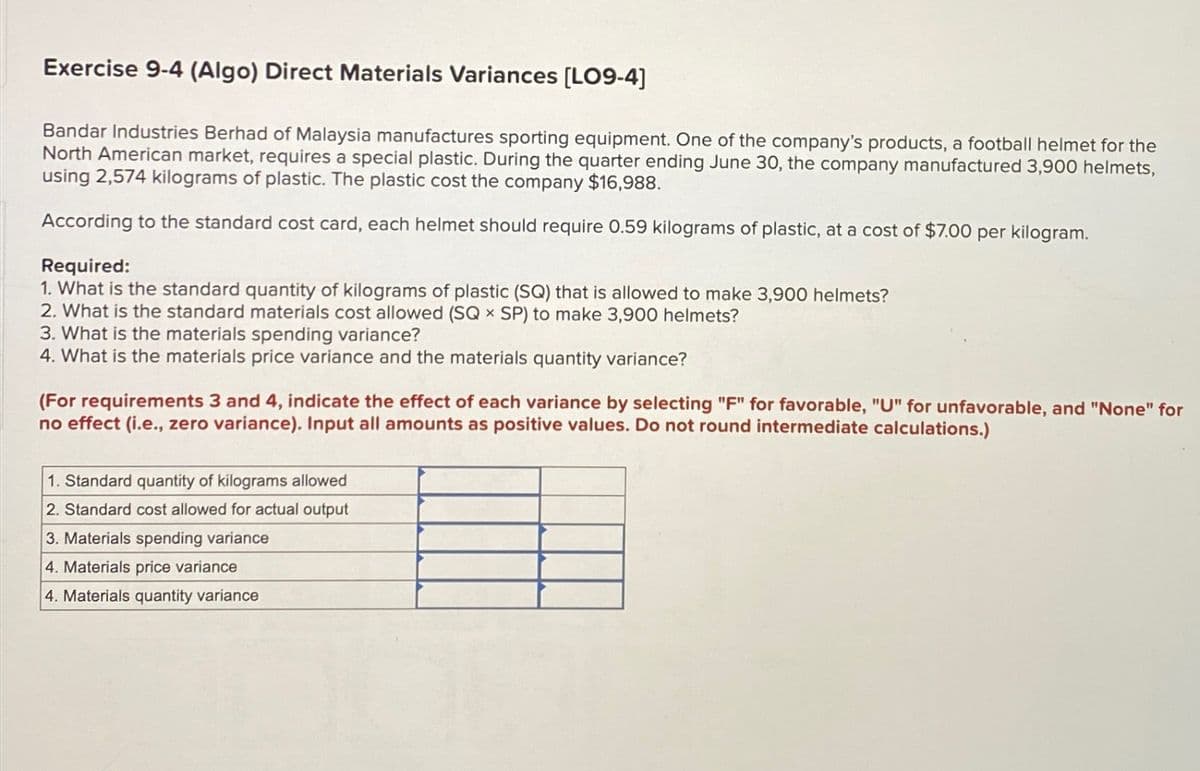 Exercise 9-4 (Algo) Direct Materials Variances [LO9-4]
Bandar Industries Berhad of Malaysia manufactures sporting equipment. One of the company's products, a football helmet for the
North American market, requires a special plastic. During the quarter ending June 30, the company manufactured 3,900 helmets,
using 2,574 kilograms of plastic. The plastic cost the company $16,988.
According to the standard cost card, each helmet should require 0.59 kilograms of plastic, at a cost of $7.00 per kilogram.
Required:
1. What is the standard quantity of kilograms of plastic (SQ) that is allowed to make 3,900 helmets?
2. What is the standard materials cost allowed (SQ × SP) to make 3,900 helmets?
3. What is the materials spending variance?
4. What is the materials price variance and the materials quantity variance?
(For requirements 3 and 4, indicate the effect of each variance by selecting "F" for favorable, "U" for unfavorable, and "None" for
no effect (i.e., zero variance). Input all amounts as positive values. Do not round intermediate calculations.)
1. Standard quantity of kilograms allowed
2. Standard cost allowed for actual output
3. Materials spending variance
4. Materials price variance
4. Materials quantity variance