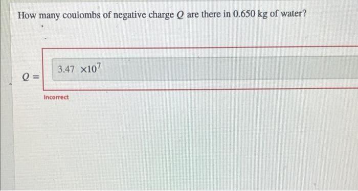 How many coulombs of negative charge Q are there in 0.650 kg of water?
3.47 x107
Q =
Incorrect
