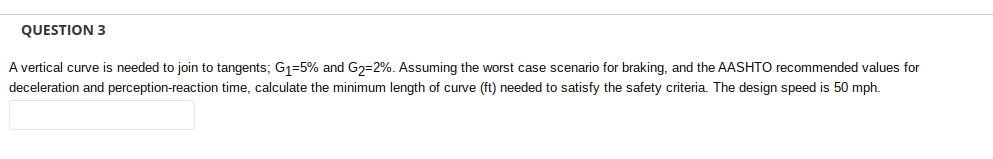 QUESTION 3
A vertical curve is needed to join to tangents; G₁-5% and G₂-2%. Assuming the worst case scenario for braking, and the AASHTO recommended values for
deceleration and perception-reaction time, calculate the minimum length of curve (ft) needed to satisfy the safety criteria. The design speed is 50 mph.