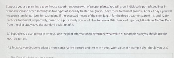 Suppose you are planning a greenhouse experiment on growth of pepper plants. You will grow individually potted seedlings in
standard soil and other seedlings in two types of specially treated soil (so you have three treatment groups). After 21 days, you will
measure stem length (cm) for each plant. If the expected means of the stem length for the three treatments are 9, 11, and 12 for
each soil treatment, respectively, based on a prior study, you would like to have a 90% chance of rejecting H0 with an ANOVA. Data
from the pilot study gave the standard deviation of 2.
(a) Suppose you plan to test at a= 0.05. Use the pilot information to determine what value of n (sample size) you should use for
each treatment.
(b) Suppose you decide to adopt a more conservative posture and test at a =0.01. What value of n (sample size) should you use?
16
Use the editor to format your answer
