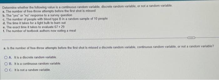 Determine whether the following value is a continuous random variable, discrete random variable, or not a random variable.
a. The number of free-throw attempts before the first shot is missed
b. The "yes" or "no" response to a survey question
c. The number of people with blood type B in a random sample of 10 people
d. The time it takes for a light bulb to burn out
e. The exact time it takes to evaluate 67 +29.
f. The number of textbook authors now eating a meal
a. Is the number of free-throw attempts before the first shot is missed a discrete random variable, continuous random variable, or not a random variable?
OA. It is a discrete random variable,
OB. It is a continuous random variable.
OC. It is not a random variable.