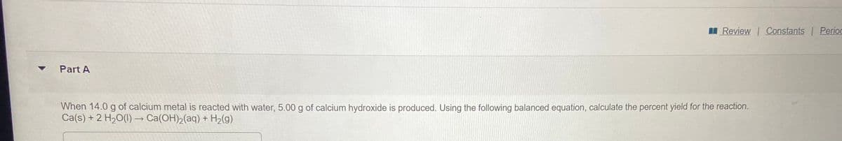 I Review Constants Perioc
Part A
When 14.0 g of calcium metal is reacted with water, 5.00 g of calcium hydroxide is produced. Using the following balanced equation, calculate the percent yield for the reaction.
Ca(s) + 2 H20(1) → Ca(OH)2(aq) + H2(g)
