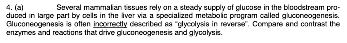 4. (a)
duced in large part by cells in the liver via a specialized metabolic program called gluconeogenesis.
Gluconeogenesis is often incorrectly described as "glycolysis in reverse". Compare and contrast the
enzymes and reactions that drive gluconeogenesis and glycolysis.
Several mammalian tissues rely on a steady supply of glucose in the bloodstream pro-
