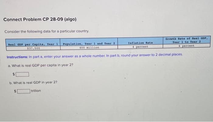 Connect Problem CP 28-09 (algo)
Consider the following data for a particular country.
Real GDP per Capita, Year 1 Population, Year 1 and Year 2
$37,500
400 million
Growth Rate of Real GDP,
Year 1 to Year 2
6 percent
Inflation Rate
4 percent
Instructions: In part a, enter your answer as a whole number. In part b, round your answer to 2 decimal places.
a. What is real GDP per capita in year 2?
$
b. What is real GDP in year 2?
trillion