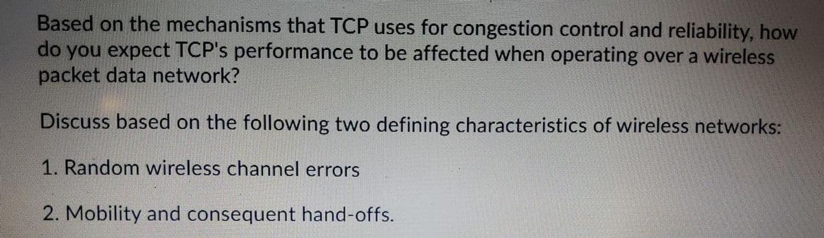Based on the mechanisms that TCP uses for congestion control and reliability, how
do you expect TCP's performance to be affected when operating over a wireless
packet data network?
Discuss based on the following two defining characteristics of wireless networks:
1. Random wireless channel errors
2. Mobility and consequent hand-offs.
