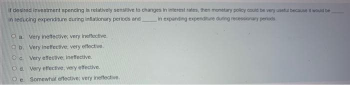 If desired investment spending is relatively sensitive to changes in interest rates, then monetary policy could be very useful because it would be
in reducing expenditure during infationary periods and
in expanding expenditure during recessionary periods.
O a. Very ineffective; very ineffective.
O b. Very Inetfective; very effective.
O a. Very effective; ineffective.
O d. Very effective; very effective.
O e. Somewhat effective; very ineffective.
