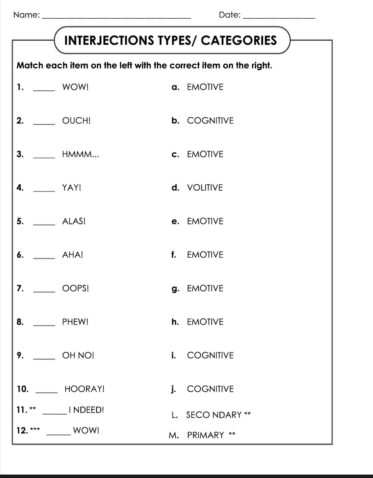 Name:
Date:
INTERJECTIONS TYPES/ CATEGORIES
Match each item on the left with the correct item on the right.
1.
WOW!
a. EMOTIVE
2.
OUCH!
b. COGNITIVE
3.
HMMM...
c. EMOTIVE
4.
YAY!
d. VOLITIVE
5.
ALAS!
e. EMOTIVE
6.
AHA!
f. EMOTIVE
7.
OOPS!
g. EMOTIVE
8.
PHEW!
h. EMOTIVE
OH NO!
i. COGNITIVE
10.
11. **
12. ***
HOORAY!
j. COGNITIVE
L. SECONDARY
**
I NDEED!
WOW!
M. PRIMARY **