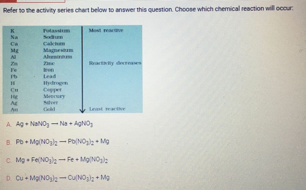 Refer to the activity series chart below to answer this question. Choose which chemical reaction will occur.
Al
Potassium
Sodium
Calcium
Magnesium
Aluminhum
Hydrogen
Copper
Mercury
Most reactive
Reactivity decreases
Least few live
A. Ag+ NaNO3 → Na + AgNO3
B. Pb + Mg(NO3)2 → Pb(NO3)2 + Mg
C. Mg + Fe(NO3)2 — Fe + Mg(NO3)2
D. Cu + Mg(NO3)2 → Cu(NO3)2 + Mg