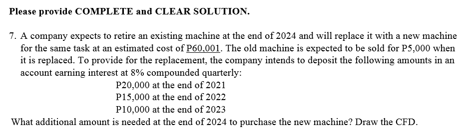 Please provide COMPLETE and CLEAR SOLUTION.
7. A company expects to retire an existing machine at the end of 2024 and will replace it with a new machine
for the same task at an estimated cost of P60.001. The old machine is expected to be sold for P5,000 when
it is replaced. To provide for the replacement, the company intends to deposit the following anmounts in an
account earning interest at 8% compounded quarterly:
P20,000 at the end of 2021
P15,000 at the end of 2022
P10,000 at the end of 2023
What additional amount is needed at the end of 2024 to purchase the new machine? Draw the CFD.
