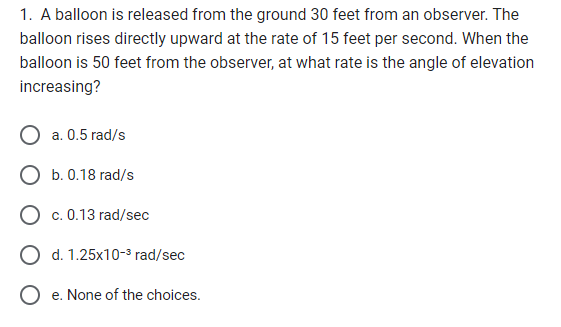 1. A balloon is released from the ground 30 feet from an observer. The
balloon rises directly upward at the rate of 15 feet per second. When the
balloon is 50 feet from the observer, at what rate is the angle of elevation
increasing?
a. 0.5 rad/s
O b. 0.18 rad/s
O c. 0.13 rad/sec
O d. 1.25x10-³ rad/sec
Oe. None of the choices.