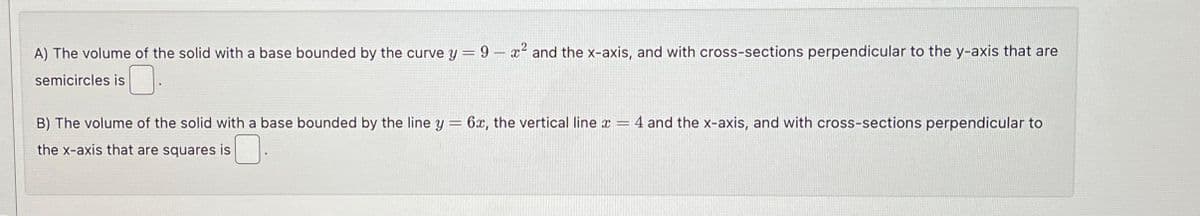 A) The volume of the solid with a base bounded by the curve y = 9 - x² and the x-axis, and with cross-sections perpendicular to the y-axis that are
semicircles is
=
B) The volume of the solid with a base bounded by the line y
the x-axis that are squares is
6x, the vertical line x = 4 and the x-axis, and with cross-sections perpendicular to