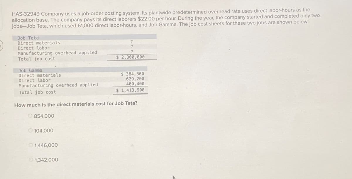 HAS-32949 Company uses a job-order costing system. Its plantwide predetermined overhead rate uses direct labor-hours as the
allocation base. The company pays its direct laborers $22.00 per hour. During the year, the company started and completed only two
jobs Job Teta, which used 61,000 direct labor-hours, and Job Gamma. The job cost sheets for these two jobs are shown below:
Job Teta
Direct materials
Direct labor
Manufacturing overhead applied
Total job cost
?
?
?
$ 2,300,000
Job Gamma
Direct materials
Direct labor
Manufacturing overhead applied
Total job cost
$ 384,300
629,200
400,400
$ 1,413,900
How much is the direct materials cost for Job Teta?
854,000
104,000
1,446,000
1,342,000