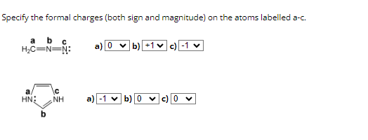 Specify the formal charges (both sign and magnitude) on the atoms labelled a-c.
a b с
H₂C=N=N:
C
a
HN: NH
b) +1c) -1 ✓
a) -1 ✓ b) 0 ✓C) V