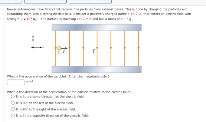 Newer automobiles have filters that remove fine particles from exhaust gases. This is done by charging the particles and
separating them with a strong electric field. Consider a positively charged particle +4.7 µC that enters an electric field with
strength 2 x 105 N/C. The particle is traveling at 17 m/s and has a mass of 10-9 g.
Tw
What is the acceleration of the particle? (Enter the magnitude only.)
m/s²
What is the direction of the acceleration of the particle relative to the electric field?
O It is in the same direction as the electric field.
O It is 90° to the left of the electric field.
It is 90° to the right of the electric field.
It is in the opposite direction of the electric field.