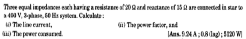 Three equal impedances each having a resistance of 20 2 and reactance of 15 Q are connected in star to
a 400 V, 3-phase, 50 Hz system. Calculate :
(1) The line current,
(iii) The power consumed.
(ii) The power factor, and
[Ans. 9.24 A ; 0.8 (lag); 5120 W]
