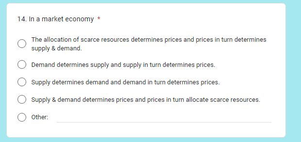 14. In a market economy *
The allocation of scarce resources determines prices and prices in turn determines
supply & demand.
Demand determines supply and supply in turn determines prices.
Supply determines demand and demand in turn determines prices.
Supply & demand determines prices and prices in turn allocate scarce resources.
Other: