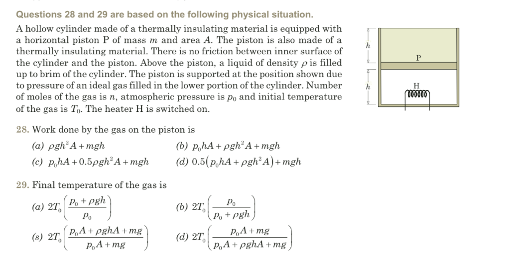 Questions 28 and 29 are based on the following physical situation.
A hollow cylinder made of a thermally insulating material is equipped with
a horizontal piston P of mass m and area A. The piston is also made of a
thermally insulating material. There is no friction between inner surface of
the cylinder and the piston. Above the piston, a liquid of density p is filled
up to brim of the cylinder. The piston is supported at the position shown due
to pressure of an ideal gas filled in the lower portion of the cylinder. Number
of moles of the gas is n, atmospheric pressure is po and initial temperature
of the gas is T,. The heater H is switched on.
P
H
28. Work done by the gas on the piston is
(b) p,hA+ pgh²A+mgh
(d) 0.5(p,hA+ pgh² A) + mgh
(a) pgh² A + mgh
(c) phA+0.5pgh²A + mgh
29. Final temperature of the gas is
Po + pgh
Po
(а) 2Т,
(b) 2T,
Po + pgh
PA+mg
P,A+ pghA+ mg
Po
P,A + pghA+ mg
(s) 2T,
(d) 2T,
P,A + mg
