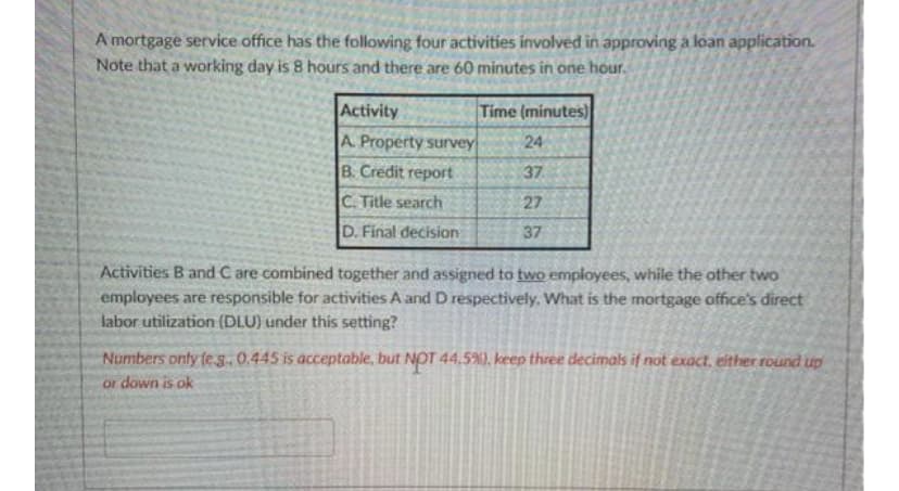 A mortgage service office has the following four activities involved in approving a loan application.
Note that a working day is 8 hours and there are 60 minutes in one hour.
Activity
A Property survey
B. Credit report
C. Title search
D. Final decision
Time (minutes)
24
37
27
37
Activities B and C are combined together and assigned to two employees, while the other two
employees are responsible for activities A and D respectively. What is the mortgage office's direct
labor utilization (DLU) under this setting?
Numbers only (eg.. 0.445 is acceptable, but NOT 44.5%), keep three decimals if not exact, either round up
or down is ok