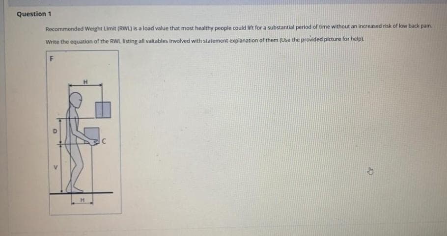 Question 1
Recommended Weight Limit (RWL) is a load value that most healthy people could lift for a substantial period of time without an increased risk of low back pain.
Write the equation of the RWL listing all vaitables involved with statement explanation of them (Use the provided picture for help).
F
O
H