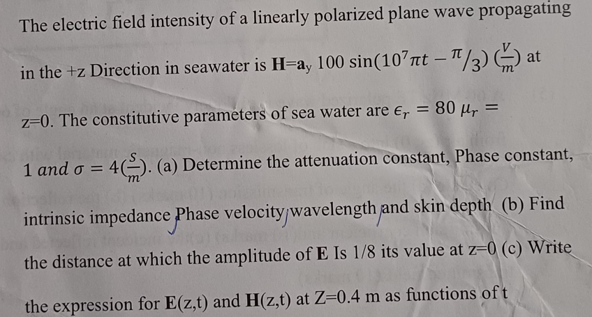 The electric field intensity of a linearly polarized plane wave propagating
in the +z Direction in seawater is H-ay 100 sin(107лt-/3) at
z=0. The constitutive parameters of sea water are Єr = 80 μr =
1 and σ = 4). (a) Determine the attenuation constant, Phase constant,
o
intrinsic impedance Phase velocity/wavelength and skin depth (b) Find
the distance at which the amplitude of E Is 1/8 its value at z=0 (c) Write
the expression for E(z,t) and H(z,t) at Z=0.4 m as functions of t