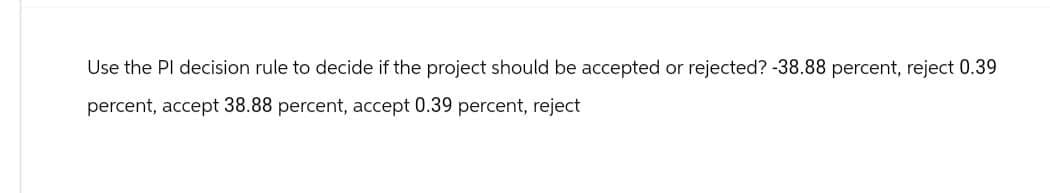 Use the Pl decision rule to decide if the project should be accepted or rejected? -38.88 percent, reject 0.39
percent, accept 38.88 percent, accept 0.39 percent, reject
