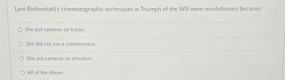 Leni Riefenstahl's cinematographic techniques in Triumph of the Will were revolutionary because:
O She put cameras on tracks
O She did not use a commentator
O She put cameras on elevators
O All of the Above