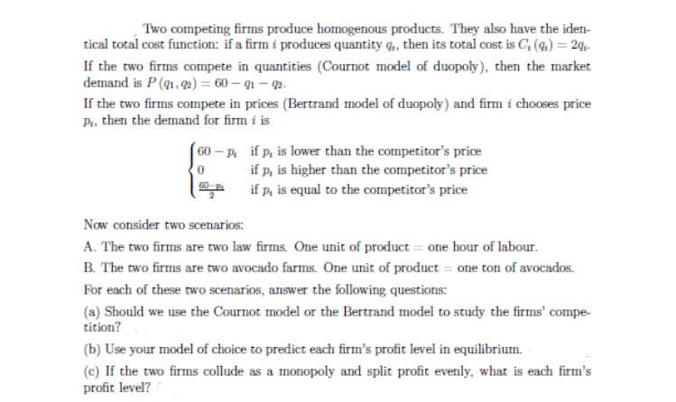 Two competing firms produce homogenous products. They also have the iden-
tical total cost function: if a firm i produces quantity q, then its total cost is C, (4.) = 2q«-
If the two firms compete in quantities (Cournot model of duopoly), then the market
demand is P (g1, 2) = 60 – q1 - 2.
If the two firms compete in prices (Bertrand model of duopoly) and firm i chooses price
then the demand for firm i is
P..
60-P if p, is lower than the competitor's price
if p, is higher than the competitor's price
if p, is equal to the competitor's price
Now consider two scenarios:
A. The two firms are two law firms. One unit of product = one hour of labour.
B. The two firms are two avocado farms. One unit of product = one ton of avocados.
For each of these two scenarios, answer the following questions:
(a) Should we use the Cournot model or the Bertrand model to study the firms' compe-
tition?
(b) Use your model of choice to predict each firm's profit level in equilibrium.
(c) If the two firms collude as a monopoly and split profit evenly, what is each firm's
profit level?
