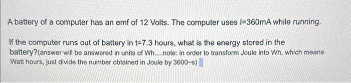 A battery of a computer has an emf of 12 Volts. The computer uses l=360mA while running.
If the computer runs out of battery in t=7.3 hours, what is the energy stored in the
battery?(answer will be answered in units of Wh....note: in order to transform Joule into Wh, which means
Watt hours, just divide the number obtained in Joule by 3600-s)