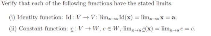 Verify that each of the following functions have the stated limits.
(i) Identity function: Id : V V: limx-a Id(x) = limx->a X = a,
%3D
(ii) Constant function: c: V W, ce W, lim,-a (x) = lim,a C = c.
