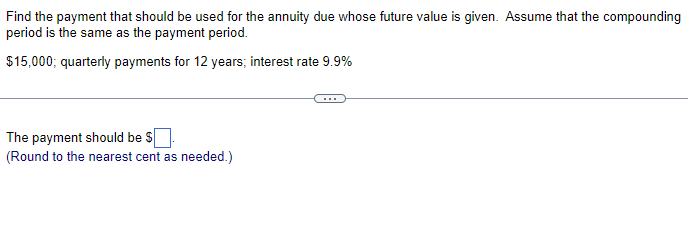 Find the payment that should be used for the annuity due whose future value is given. Assume that the compounding
period is the same as the payment period.
$15,000; quarterly payments for 12 years; interest rate 9.9%
The payment should be $
(Round to the nearest cent as needed.)