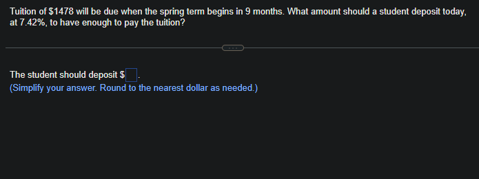 Tuition of $1478 will be due when the spring term begins in 9 months. What amount should a student deposit today,
at 7.42%, to have enough to pay the tuition?
The student should deposit $
(Simplify your answer. Round to the nearest dollar as needed.)