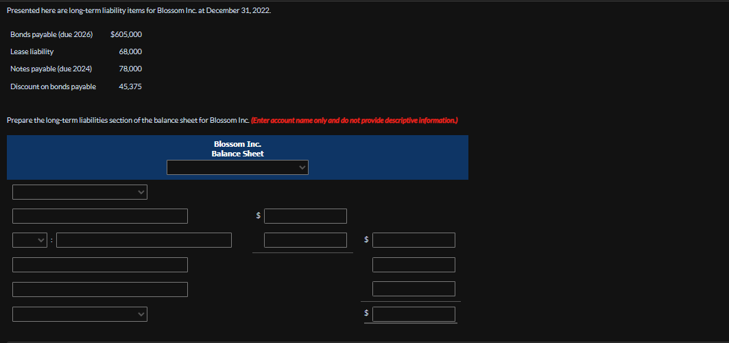 Presented here are long-term liability items for Blossom Inc. at December 31, 2022.
Bonds payable (due 2026)
$605,000
Lease liability
68,000
Notes payable (due 2024)
78,000
Discount on bonds payable
45,375
Prepare the long-term liabilities section of the balance sheet for Blossom Inc. (Enter account name only and do not provide descriptive information.)
Blossom Inc.
Balance Sheet
$
$